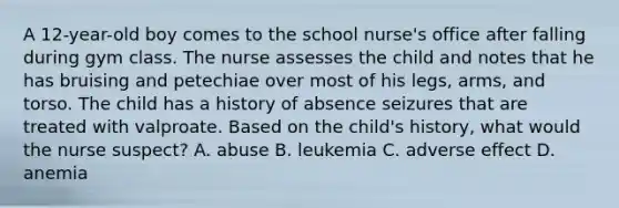 A 12-year-old boy comes to the school nurse's office after falling during gym class. The nurse assesses the child and notes that he has bruising and petechiae over most of his legs, arms, and torso. The child has a history of absence seizures that are treated with valproate. Based on the child's history, what would the nurse suspect? A. abuse B. leukemia C. adverse effect D. anemia