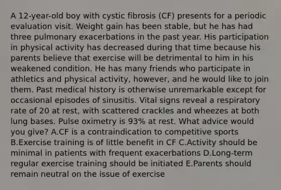 A 12-year-old boy with cystic fibrosis (CF) presents for a periodic evaluation visit. Weight gain has been stable, but he has had three pulmonary exacerbations in the past year. His participation in physical activity has decreased during that time because his parents believe that exercise will be detrimental to him in his weakened condition. He has many friends who participate in athletics and physical activity, however, and he would like to join them. Past medical history is otherwise unremarkable except for occasional episodes of sinusitis. Vital signs reveal a respiratory rate of 20 at rest, with scattered crackles and wheezes at both lung bases. Pulse oximetry is 93% at rest. What advice would you give? A.CF is a contraindication to competitive sports B.Exercise training is of little benefit in CF C.Activity should be minimal in patients with frequent exacerbations D.Long-term regular exercise training should be initiated E.Parents should remain neutral on the issue of exercise