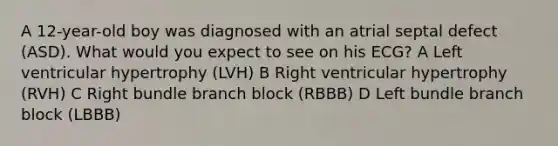 A 12-year-old boy was diagnosed with an atrial septal defect (ASD). What would you expect to see on his ECG? A Left ventricular hypertrophy (LVH) B Right ventricular hypertrophy (RVH) C Right bundle branch block (RBBB) D Left bundle branch block (LBBB)