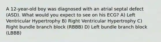 A 12-year-old boy was diagnosed with an atrial septal defect (ASD). What would you expect to see on his ECG? A) Left Ventricular Hypertrophy B) Right Ventricular Hypertrophy C) Right bundle branch block (RBBB) D) Left bundle branch block (LBBB)