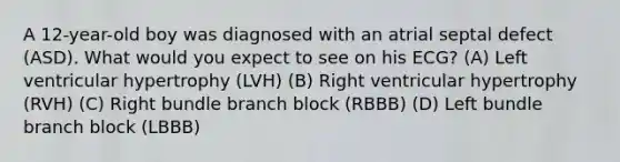 A 12-year-old boy was diagnosed with an atrial septal defect (ASD). What would you expect to see on his ECG? (A) Left ventricular hypertrophy (LVH) (B) Right ventricular hypertrophy (RVH) (C) Right bundle branch block (RBBB) (D) Left bundle branch block (LBBB)