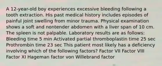 A 12-year-old boy experiences excessive bleeding following a tooth extraction. His past medical history includes episodes of painful joint swelling from minor trauma. Physical examination shows a soft and nontender abdomen with a liver span of 10 cm. The spleen is not palpable. Laboratory results are as follows: Bleeding time 5 min Activated partial thromboplastin time 25 sec Prothrombin time 23 sec This patient most likely has a deficiency involving which of the following factors? Factor VII Factor VIII Factor XI Hageman factor von Willebrand factor