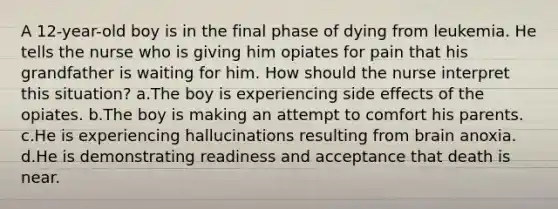 A 12-year-old boy is in the final phase of dying from leukemia. He tells the nurse who is giving him opiates for pain that his grandfather is waiting for him. How should the nurse interpret this situation? a.The boy is experiencing side effects of the opiates. b.The boy is making an attempt to comfort his parents. c.He is experiencing hallucinations resulting from brain anoxia. d.He is demonstrating readiness and acceptance that death is near.