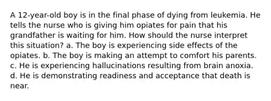 A 12-year-old boy is in the final phase of dying from leukemia. He tells the nurse who is giving him opiates for pain that his grandfather is waiting for him. How should the nurse interpret this situation? a. The boy is experiencing side effects of the opiates. b. The boy is making an attempt to comfort his parents. c. He is experiencing hallucinations resulting from brain anoxia. d. He is demonstrating readiness and acceptance that death is near.