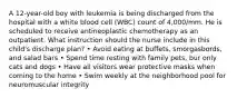 A 12-year-old boy with leukemia is being discharged from the hospital with a white blood cell (WBC) count of 4,000/mm. He is scheduled to receive antineoplastic chemotherapy as an outpatient. What instruction should the nurse include in this child's discharge plan? • Avoid eating at buffets, smorgasbords, and salad bars • Spend time resting with family pets, bur only cats and dogs • Have all visitors wear protective masks when coming to the home • Swim weekly at the neighborhood pool for neuromuscular integrity