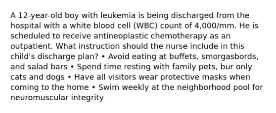 A 12-year-old boy with leukemia is being discharged from the hospital with a white blood cell (WBC) count of 4,000/mm. He is scheduled to receive antineoplastic chemotherapy as an outpatient. What instruction should the nurse include in this child's discharge plan? • Avoid eating at buffets, smorgasbords, and salad bars • Spend time resting with family pets, bur only cats and dogs • Have all visitors wear protective masks when coming to the home • Swim weekly at the neighborhood pool for neuromuscular integrity