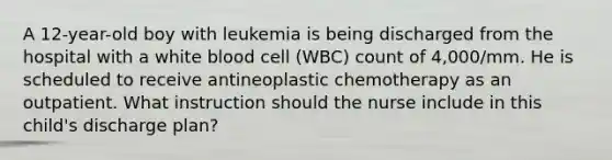 A 12-year-old boy with leukemia is being discharged from the hospital with a white blood cell (WBC) count of 4,000/mm. He is scheduled to receive antineoplastic chemotherapy as an outpatient. What instruction should the nurse include in this child's discharge plan?