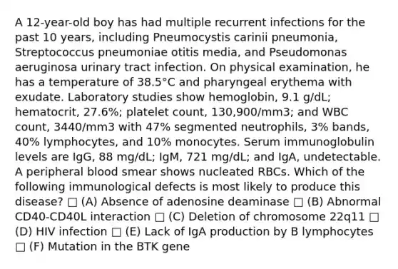 A 12-year-old boy has had multiple recurrent infections for the past 10 years, including Pneumocystis carinii pneumonia, Streptococcus pneumoniae otitis media, and Pseudomonas aeruginosa urinary tract infection. On physical examination, he has a temperature of 38.5°C and pharyngeal erythema with exudate. Laboratory studies show hemoglobin, 9.1 g/dL; hematocrit, 27.6%; platelet count, 130,900/mm3; and WBC count, 3440/mm3 with 47% segmented neutrophils, 3% bands, 40% lymphocytes, and 10% monocytes. Serum immunoglobulin levels are IgG, 88 mg/dL; IgM, 721 mg/dL; and IgA, undetectable. A peripheral blood smear shows nucleated RBCs. Which of the following immunological defects is most likely to produce this disease? □ (A) Absence of adenosine deaminase □ (B) Abnormal CD40-CD40L interaction □ (C) Deletion of chromosome 22q11 □ (D) HIV infection □ (E) Lack of IgA production by B lymphocytes □ (F) Mutation in the BTK gene