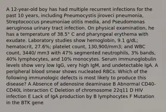 A 12-year-old boy has had multiple recurrent infections for the past 10 years, including Pneumocystis jiroveci pneumonia, Streptococcus pneumoniae otitis media, and Pseudomonas aeruginosa urinary tract infection. On physical examination, he has a temperature of 38.5° C and pharyngeal erythema with exudate. Laboratory studies show hemoglobin, 9.1 g/dL; hematocrit, 27.6%; platelet count, 130,900/mm3; and WBC count, 3440/ mm3 with 47% segmented neutrophils, 3% bands, 40% lymphocytes, and 10% monocytes. Serum immunoglobulin levels show very low IgG, very high IgM, and undetectable IgA. A peripheral blood smear shows nucleated RBCs. Which of the following immunologic defects is most likely to produce this disease? A Absence of adenosine deaminase B Abnormal CD40-CD40L interaction C Deletion of chromosome 22q11 D HIV infection E Lack of IgA production by B lymphocytes F Mutation in the BTK gene