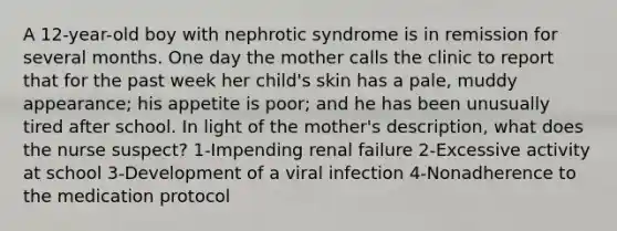 A 12-year-old boy with nephrotic syndrome is in remission for several months. One day the mother calls the clinic to report that for the past week her child's skin has a pale, muddy appearance; his appetite is poor; and he has been unusually tired after school. In light of the mother's description, what does the nurse suspect? 1-Impending renal failure 2-Excessive activity at school 3-Development of a viral infection 4-Nonadherence to the medication protocol