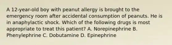 A 12-year-old boy with peanut allergy is brought to the emergency room after accidental consumption of peanuts. He is in anaphylactic shock. Which of the following drugs is most appropriate to treat this patient? A. Norepinephrine B. Phenylephrine C. Dobutamine D. Epinephrine