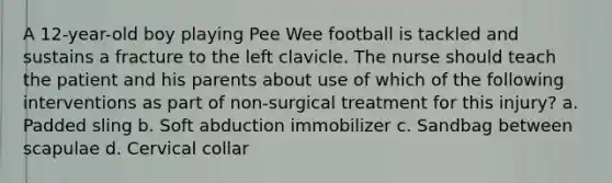 A 12-year-old boy playing Pee Wee football is tackled and sustains a fracture to the left clavicle. The nurse should teach the patient and his parents about use of which of the following interventions as part of non-surgical treatment for this injury? a. Padded sling b. Soft abduction immobilizer c. Sandbag between scapulae d. Cervical collar