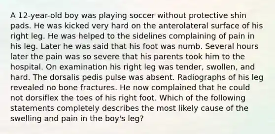 A 12-year-old boy was playing soccer without protective shin pads. He was kicked very hard on the anterolateral surface of his right leg. He was helped to the sidelines complaining of pain in his leg. Later he was said that his foot was numb. Several hours later the pain was so severe that his parents took him to the hospital. On examination his right leg was tender, swollen, and hard. The dorsalis pedis pulse was absent. Radiographs of his leg revealed no bone fractures. He now complained that he could not dorsiflex the toes of his right foot. Which of the following statements completely describes the most likely cause of the swelling and pain in the boy's leg?