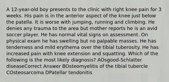 A 12-year-old boy presents to the clinic with right knee pain for 3 weeks. His pain is in the anterior aspect of the knee just below the patella. It is worse with jumping, running and climbing. He denies any trauma to the area but mother reports he is an avid soccer player. He has normal vital signs on assessment. On physical exam he has swelling but no palpable masses. He has tenderness and mild erythema over the tibial tuberosity. He has increased pain with knee extension and squatting. Which of the following is the most likely diagnosis? AOsgood-Schlatter diseaseCorrect Answer BOsteomyelitis of the tibial tubercle COsteosarcoma DPatellar tendonitis