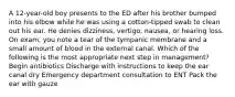 A 12-year-old boy presents to the ED after his brother bumped into his elbow while he was using a cotton-tipped swab to clean out his ear. He denies dizziness, vertigo, nausea, or hearing loss. On exam, you note a tear of the tympanic membrane and a small amount of blood in the external canal. Which of the following is the most appropriate next step in management? Begin antibiotics Discharge with instructions to keep the ear canal dry Emergency department consultation to ENT Pack the ear with gauze