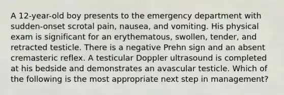 A 12-year-old boy presents to the emergency department with sudden-onset scrotal pain, nausea, and vomiting. His physical exam is significant for an erythematous, swollen, tender, and retracted testicle. There is a negative Prehn sign and an absent cremasteric reflex. A testicular Doppler ultrasound is completed at his bedside and demonstrates an avascular testicle. Which of the following is the most appropriate next step in management?