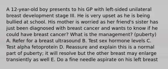 A 12-year-old boy presents to his GP with left-sided unilateral breast development stage III. He is very upset as he is being bullied at school. His mother is worried as her friend's sister has just been diagnosed with breast cancer and wants to know if he could have breast cancer? What is the management? (puberty) A. Refer for a breast ultrasound B. Test sex hormone levels C. Test alpha fetoprotein D. Reassure and explain this is a normal part of puberty; it will resolve but the other breast may enlarge transiently as well E. Do a fine needle aspirate on his left breast