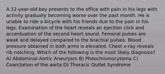 A 12-year-old boy presents to the office with pain in his legs with activity gradually becoming worse over the past month. He is unable to ride a bicycle with his friends due to the pain in his legs. Examination of the heart reveals an ejection click and accentuation of the second heart sound. Femoral pulses are weak and delayed compared to the brachial pulses. Blood pressure obtained in both arms is elevated. Chest x-ray reveals rib notching. Which of the following is the most likely diagnosis? A) Abdominal Aortic Aneurysm B) Pheochromocytoma C) Coarctation of the aorta D) Thoracic Outlet Syndrome