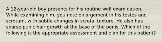 A 12-year-old boy presents for his routine well examination. While examining him, you note enlargement in his testes and scrotum, with subtle changes in scrotal texture. He also has sparse pubic hair growth at the base of the penis. Which of the following is the appropriate assessment and plan for this patient?