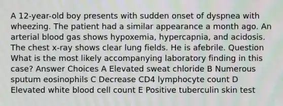 A 12-year-old boy presents with sudden onset of dyspnea with wheezing. The patient had a similar appearance a month ago. An arterial blood gas shows hypoxemia, hypercapnia, and acidosis. The chest x-ray shows clear lung fields. He is afebrile. Question What is the most likely accompanying laboratory finding in this case? Answer Choices A Elevated sweat chloride B Numerous sputum eosinophils C Decrease CD4 lymphocyte count D Elevated white blood cell count E Positive tuberculin skin test