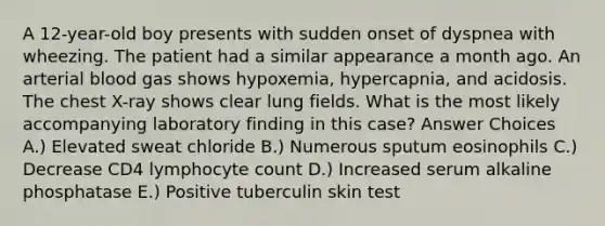 A 12-year-old boy presents with sudden onset of dyspnea with wheezing. The patient had a similar appearance a month ago. An arterial blood gas shows hypoxemia, hypercapnia, and acidosis. The chest X-ray shows clear lung fields. What is the most likely accompanying laboratory finding in this case? Answer Choices A.) Elevated sweat chloride B.) Numerous sputum eosinophils C.) Decrease CD4 lymphocyte count D.) Increased serum alkaline phosphatase E.) Positive tuberculin skin test