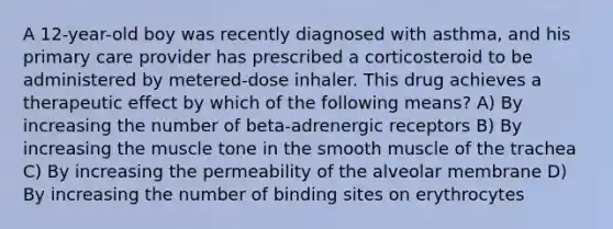 A 12-year-old boy was recently diagnosed with asthma, and his primary care provider has prescribed a corticosteroid to be administered by metered-dose inhaler. This drug achieves a therapeutic effect by which of the following means? A) By increasing the number of beta-adrenergic receptors B) By increasing the muscle tone in the smooth muscle of the trachea C) By increasing the permeability of the alveolar membrane D) By increasing the number of binding sites on erythrocytes