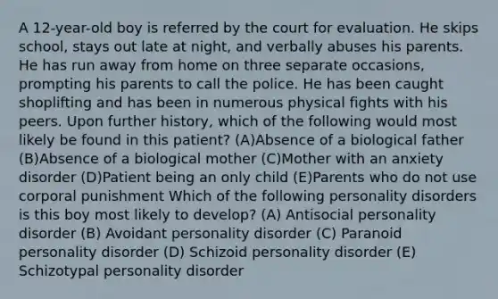 A 12-year-old boy is referred by the court for evaluation. He skips school, stays out late at night, and verbally abuses his parents. He has run away from home on three separate occasions, prompting his parents to call the police. He has been caught shoplifting and has been in numerous physical fights with his peers. Upon further history, which of the following would most likely be found in this patient? (A)Absence of a biological father (B)Absence of a biological mother (C)Mother with an anxiety disorder (D)Patient being an only child (E)Parents who do not use corporal punishment Which of the following personality disorders is this boy most likely to develop? (A) Antisocial personality disorder (B) Avoidant personality disorder (C) Paranoid personality disorder (D) Schizoid personality disorder (E) Schizotypal personality disorder