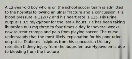 A 12-year-old boy who is on the school soccer team is admitted to the hospital following an ulnar fracture and a concussion. His <a href='https://www.questionai.com/knowledge/kD0HacyPBr-blood-pressure' class='anchor-knowledge'>blood pressure</a> is 112/72 and his heart rate is 115. His urine output is 0.5 ml/kg/hour for the last 4 hours. He has been taking ibuprofen 800 mg three to four times a day for several weeks now to treat cramps and pain from playing soccer. The nurse understands that the most likely explanation for his poor urine output is: Diabetes insipidus from his concussion Urinary retention Kidney injury from the ibuprofen use Hypovolemia due to bleeding from the fracture