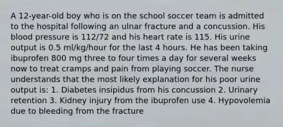 A 12-year-old boy who is on the school soccer team is admitted to the hospital following an ulnar fracture and a concussion. His blood pressure is 112/72 and his heart rate is 115. His urine output is 0.5 ml/kg/hour for the last 4 hours. He has been taking ibuprofen 800 mg three to four times a day for several weeks now to treat cramps and pain from playing soccer. The nurse understands that the most likely explanation for his poor urine output is: 1. Diabetes insipidus from his concussion 2. Urinary retention 3. Kidney injury from the ibuprofen use 4. Hypovolemia due to bleeding from the fracture