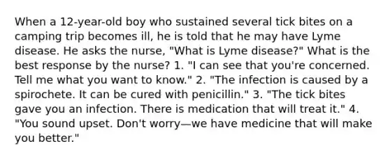 When a 12-year-old boy who sustained several tick bites on a camping trip becomes ill, he is told that he may have Lyme disease. He asks the nurse, "What is Lyme disease?" What is the best response by the nurse? 1. "I can see that you're concerned. Tell me what you want to know." 2. "The infection is caused by a spirochete. It can be cured with penicillin." 3. "The tick bites gave you an infection. There is medication that will treat it." 4. "You sound upset. Don't worry—we have medicine that will make you better."