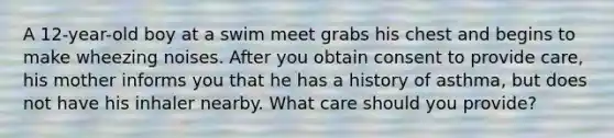 A 12-year-old boy at a swim meet grabs his chest and begins to make wheezing noises. After you obtain consent to provide care, his mother informs you that he has a history of asthma, but does not have his inhaler nearby. What care should you provide?