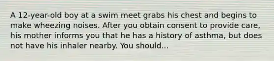 A 12-year-old boy at a swim meet grabs his chest and begins to make wheezing noises. After you obtain consent to provide care, his mother informs you that he has a history of asthma, but does not have his inhaler nearby. You should...