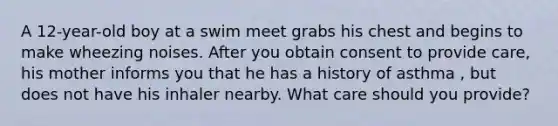 A 12-year-old boy at a swim meet grabs his chest and begins to make wheezing noises. After you obtain consent to provide care, his mother informs you that he has a history of asthma , but does not have his inhaler nearby. What care should you provide?