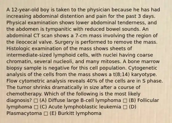 A 12-year-old boy is taken to the physician because he has had increasing abdominal distention and pain for the past 3 days. Physical examination shows lower abdominal tenderness, and the abdomen is tympanitic with reduced bowel sounds. An abdominal CT scan shows a 7-cm mass involving the region of the ileocecal valve. Surgery is performed to remove the mass. Histologic examination of the mass shows sheets of intermediate-sized lymphoid cells, with nuclei having coarse chromatin, several nucleoli, and many mitoses. A bone marrow biopsy sample is negative for this cell population. Cytogenetic analysis of the cells from the mass shows a t(8;14) karyotype. Flow cytometric analysis reveals 40% of the cells are in S phase. The tumor shrinks dramatically in size after a course of chemotherapy. Which of the following is the most likely diagnosis? □ (A) Diffuse large B-cell lymphoma □ (B) Follicular lymphoma □ (C) Acute lymphoblastic leukemia □ (D) Plasmacytoma □ (E) Burkitt lymphoma