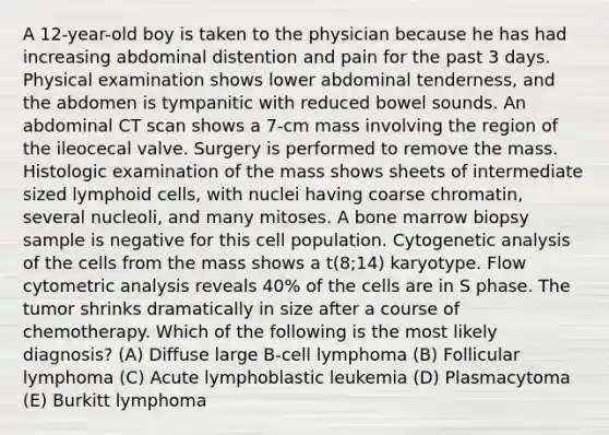 A 12-year-old boy is taken to the physician because he has had increasing abdominal distention and pain for the past 3 days. Physical examination shows lower abdominal tenderness, and the abdomen is tympanitic with reduced bowel sounds. An abdominal CT scan shows a 7-cm mass involving the region of the ileocecal valve. Surgery is performed to remove the mass. Histologic examination of the mass shows sheets of intermediate sized <a href='https://www.questionai.com/knowledge/kUNxwJ5MWQ-lymphoid-cells' class='anchor-knowledge'>lymphoid cells</a>, with nuclei having coarse chromatin, several nucleoli, and many mitoses. A bone marrow biopsy sample is negative for this cell population. Cytogenetic analysis of the cells from the mass shows a t(8;14) karyotype. Flow cytometric analysis reveals 40% of the cells are in S phase. The tumor shrinks dramatically in size after a course of chemotherapy. Which of the following is the most likely diagnosis? (A) Diffuse large B-cell lymphoma (B) Follicular lymphoma (C) Acute lymphoblastic leukemia (D) Plasmacytoma (E) Burkitt lymphoma