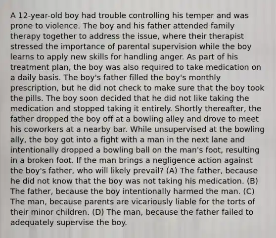 A 12-year-old boy had trouble controlling his temper and was prone to violence. The boy and his father attended family therapy together to address the issue, where their therapist stressed the importance of parental supervision while the boy learns to apply new skills for handling anger. As part of his treatment plan, the boy was also required to take medication on a daily basis. The boy's father filled the boy's monthly prescription, but he did not check to make sure that the boy took the pills. The boy soon decided that he did not like taking the medication and stopped taking it entirely. Shortly thereafter, the father dropped the boy off at a bowling alley and drove to meet his coworkers at a nearby bar. While unsupervised at the bowling ally, the boy got into a fight with a man in the next lane and intentionally dropped a bowling ball on the man's foot, resulting in a broken foot. If the man brings a negligence action against the boy's father, who will likely prevail? (A) The father, because he did not know that the boy was not taking his medication. (B) The father, because the boy intentionally harmed the man. (C) The man, because parents are vicariously liable for the torts of their minor children. (D) The man, because the father failed to adequately supervise the boy.