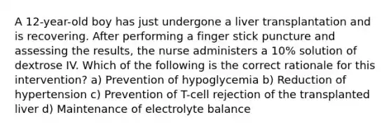 A 12-year-old boy has just undergone a liver transplantation and is recovering. After performing a finger stick puncture and assessing the results, the nurse administers a 10% solution of dextrose IV. Which of the following is the correct rationale for this intervention? a) Prevention of hypoglycemia b) Reduction of hypertension c) Prevention of T-cell rejection of the transplanted liver d) Maintenance of electrolyte balance