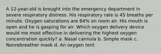 A 12-year-old is brought into the emergency department in severe respiratory distress. His respiratory rate is 45 breaths per minute. Oxygen saturations are 84% on room air. His mouth is open and he is gasping for air. Which oxygen delivery device would me most effective in delivering the highest oxygen concentration quickly? a. Nasal cannula b. Simple mask c. Nonrebreather mask d. An oxygen tent