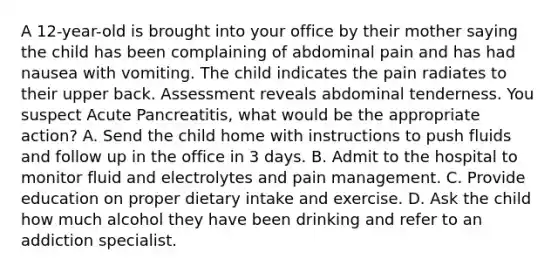 A 12-year-old is brought into your office by their mother saying the child has been complaining of abdominal pain and has had nausea with vomiting. The child indicates the pain radiates to their upper back. Assessment reveals abdominal tenderness. You suspect Acute Pancreatitis, what would be the appropriate action? A. Send the child home with instructions to push fluids and follow up in the office in 3 days. B. Admit to the hospital to monitor fluid and electrolytes and pain management. C. Provide education on proper dietary intake and exercise. D. Ask the child how much alcohol they have been drinking and refer to an addiction specialist.