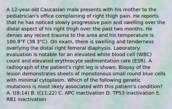 A 12-year-old Caucasian male presents with his mother to the pediatrician's office complaining of right thigh pain. He reports that he has noticed slowly progressive pain and swelling over the distal aspect of his right thigh over the past two months. He denies any recent trauma to the area and his temperature is 100.9°F (38.3°C). On exam, there is swelling and tenderness overlying the distal right femoral diaphysis. Laboratory evaluation is notable for an elevated white blood cell (WBC) count and elevated erythrocyte sedimentation rate (ESR). A radiograph of the patient's right leg is shown. Biopsy of the lesion demonstrates sheets of monotonous small round blue cells with minimal cytoplasm. Which of the following genetic mutations is most likely associated with this patient's condition? A. t(8;14) B. t(11;22) C. APC inactivation D. TP53 inactivation E. RB1 inactivation