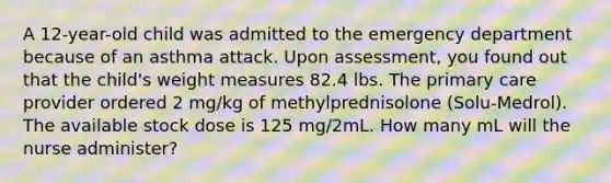 A 12-year-old child was admitted to the emergency department because of an asthma attack. Upon assessment, you found out that the child's weight measures 82.4 lbs. The primary care provider ordered 2 mg/kg of methylprednisolone (Solu-Medrol). The available stock dose is 125 mg/2mL. How many mL will the nurse administer?