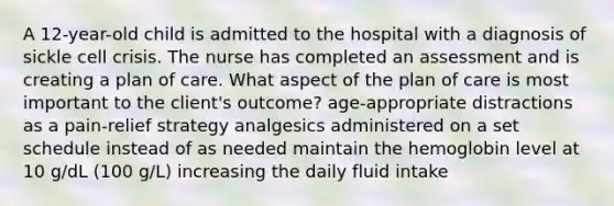 A 12-year-old child is admitted to the hospital with a diagnosis of sickle cell crisis. The nurse has completed an assessment and is creating a plan of care. What aspect of the plan of care is most important to the client's outcome? age-appropriate distractions as a pain-relief strategy analgesics administered on a set schedule instead of as needed maintain the hemoglobin level at 10 g/dL (100 g/L) increasing the daily fluid intake