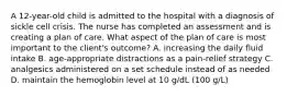 A 12-year-old child is admitted to the hospital with a diagnosis of sickle cell crisis. The nurse has completed an assessment and is creating a plan of care. What aspect of the plan of care is most important to the client's outcome? A. increasing the daily fluid intake B. age-appropriate distractions as a pain-relief strategy C. analgesics administered on a set schedule instead of as needed D. maintain the hemoglobin level at 10 g/dL (100 g/L)