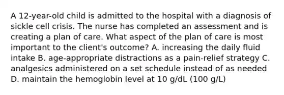 A 12-year-old child is admitted to the hospital with a diagnosis of sickle cell crisis. The nurse has completed an assessment and is creating a plan of care. What aspect of the plan of care is most important to the client's outcome? A. increasing the daily fluid intake B. age-appropriate distractions as a pain-relief strategy C. analgesics administered on a set schedule instead of as needed D. maintain the hemoglobin level at 10 g/dL (100 g/L)