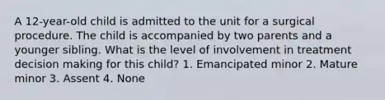 A 12-year-old child is admitted to the unit for a surgical procedure. The child is accompanied by two parents and a younger sibling. What is the level of involvement in treatment decision making for this child? 1. Emancipated minor 2. Mature minor 3. Assent 4. None