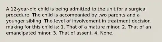 A 12-year-old child is being admitted to the unit for a surgical procedure. The child is accompanied by two parents and a younger sibling. The level of involvement in treatment decision making for this child is: 1. That of a mature minor. 2. That of an emancipated minor. 3. That of assent. 4. None.