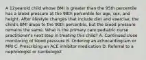 A 12yearold child whose BMI is greater than the 95th percentile has a blood pressure at the 98th percentile for age, sex, and height. After lifestyle changes that include diet and exercise, the child's BMI drops to the 90th percentile, but the blood pressure remains the same. What is the primary care pediatric nurse practitioner's next step in treating this child? A. Continued close monitoring of blood pressure B. Ordering an echocardiogram or MRI C. Prescribing an ACE inhibitor medication D. Referral to a nephrologist or cardiologist