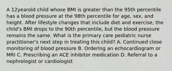 A 12yearold child whose BMI is greater than the 95th percentile has a blood pressure at the 98th percentile for age, sex, and height. After lifestyle changes that include diet and exercise, the child's BMI drops to the 90th percentile, but the blood pressure remains the same. What is the primary care pediatric nurse practitioner's next step in treating this child? A. Continued close monitoring of blood pressure B. Ordering an echocardiogram or MRI C. Prescribing an ACE inhibitor medication D. Referral to a nephrologist or cardiologist