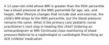 A 12-year-old child whose BMI is greater than the 95th percentile has a blood pressure at the 98th percentile for age, sex, and height. After lifestyle changes that include diet and exercise, the child's BMI drops to the 90th percentile, but the blood pressure remains the same. What is the primary care pediatric nurse practitioner's next step in treating this child? Ordering an echocardiogram or MRI Continued close monitoring of blood pressure Referral to a nephrologist or cardiologist Prescribing an ACE inhibitor medication