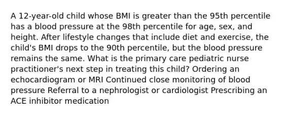 A 12-year-old child whose BMI is greater than the 95th percentile has a blood pressure at the 98th percentile for age, sex, and height. After lifestyle changes that include diet and exercise, the child's BMI drops to the 90th percentile, but the blood pressure remains the same. What is the primary care pediatric nurse practitioner's next step in treating this child? Ordering an echocardiogram or MRI Continued close monitoring of blood pressure Referral to a nephrologist or cardiologist Prescribing an ACE inhibitor medication